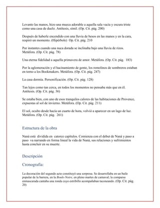 Levanto las manos, hizo una mueca adorable a aquella sala vacía y oscura triste
como una casa de duelo. Antítesis, símil. (Op. Cit. pág. 200)

Después de haberle encendido con una lluvia de besos en las manos y en la cara,
respiró un momento. (Hipérbole) Op. Cit. pág. 210

Por instantes cuando una nuca dorada se inclinaba bajo una lluvia de rizos.
Metáfora. (Op. Cit. pág. 78)

Una eterna fidelidad a aquella primavera de amor. Metáfora. (Op. Cit. pág. 183)

Por la aglomeración y el hacinamiento de gente, los remolinos de sombreros estaban
en torno a los Bookmakers. Metáfora. (Op. Cit. pág. 247)

La casa dormía. Personificación. (Op. Cit. pág. 128)

Tan lejos como tan cerca, en todos los momentos no pensaba más que en él.
Antítesis. (Op. Cit. pág. 36)

Se estaba bien, con uno de esos tranquilos calores de las habitaciones de Provence,
expuestas al sol de invierno. Metáfora. (Op. Cit. pág. 211)

El sol, oculto desde hacía un cuarto de hora, volvió a aparecer en un lago de luz.
Metáfora. (Op. Cit. pág. 261)


Estructura de la obra
Naná está dividida en catorce capítulos. Comienza con el debut de Naná y paso a
paso va narrando en forma lineal la vida de Naná, sus relaciones y sufrimientos
hasta concluir en su muerte.


Descripción

Cronografía:

La decoración del segundo acto constituyó una sorpresa. Se desarrollaba en un baile
popular de la barrera, en la Boule-Noire, en pleno martes de carnaval; la comparsa
enmascarada cantaba una ronda cuyo estribillo acompañaban taconeando. (Op. Cit. pág.
20)
 