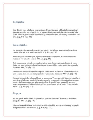 Topografía:


Los dos jóvenes saludaron y se sentaron. Un cortinaje de tul bordado mantenía el
gabinete a media luz. Aquella era la pieza más elegante del piso: tapizada con tela
clara, tenía un gran tocador de mármol, y una cornucopia, un diván y sillones de raso
azul. (Op. Cit. pág. 41)



Prosopografía

Un jovencito…iba a echarlo pero, era tan guapo y sin vello en la cara, con ojos azules y
cara de niña, que le he hecho que espere. (Op. Cit. pág. 37)

Al ver a aquella señora Hugon, aquel rostro maternal con trenzas de cabellos blancos e
iluminado por tan dulce sonrisa. (Op. Cit. pág. 54)

Zoé, muy morena, peinada con muchos ricitos, tenía el rostro alargado, hocico de perro,
lívido con unos costurones, la nariz aplastada, gruesos labios y ojos negros que no cesaba
de mover. (Op. Cit. pág. 29)

Entonces las señoras se separaron un poco, y en el fondo de un diván a un hombrecillo de
unos sesenta años, con los dientes cariados y una sonrisa maliciosa. (Op. Cit. pág. 49)

En aquel momento las nubes del fondo se apartaron y Venus apareció. Naná era muy alta, y
muy desarrollada para sus dieciocho años, envuelta en una túnica blanca de diosa, con sus
largos cabellos rubios sueltos sobre sus hombros descendió hasta las candilejas con el
mayor aplomo y sonriéndole al público. Empezó su famosa aria: Cuando Venus ronda la
noche... (Op. Cit. pág. 17)


Etopeya

No me gusta. Tiene un no sé qué brutal, y es mal educado. Además lo encuentro
estúpido. (Op. Cit. pág. 49)

El tenía la conciencia de su derrota, la sabía estúpida, soez y embustera y la quería
aunque estuviese envenenada. (Op. Cit. pág. 155)
 