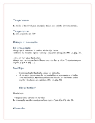 Tiempo interno

La novela se desenvuelve en un espacio de dos años y medio aproximadamente.

Tiempo externo
La obra se escribió en 1880



Diálogos en la narración

En forma directa:
-Tengo que ir a saludar a la condesa Muffat-dijo Hector.
-Entonces me presentas repuso Fauchery-. Bajaremos en seguida. (Op. Cit. pág. 22).

-¿Eres tú? Hoy irás a Ramboilliet.
-Vengo para eso – repuso la tía- Hay un tren a las doce y veinte. Tengo tiempo para
cogerlo. (Op. Cit. pág. 32)

Monólogo:
   -   Si señora; el señor Paul se ha venido los miércoles.
   -   ¡ah no Ahora que me acuerdo- exclamó el joven , sentándose en el lecho-
       .Toda ha cambiado. Quería decirle eso esta mañana. Se encontrará con el
       negrillo y tendremos un escándalo. (Op. Cit. pág. 30)


       Tipo de narrador

Omnisciente:

- Vengan a tomar un vaso con nosotros.
Le preocupaba una idea; quería echarle un ramo a Naná. (Op. Cit. pág. 24)



Observador:
 