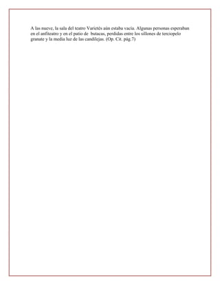 A las nueve, la sala del teatro Varietés aún estaba vacía. Algunas personas esperaban
en el anfiteatro y en el patio de butacas, perdidas entre los sillones de terciopelo
granate y la media luz de las candilejas. (Op. Cit. pág.7)
 