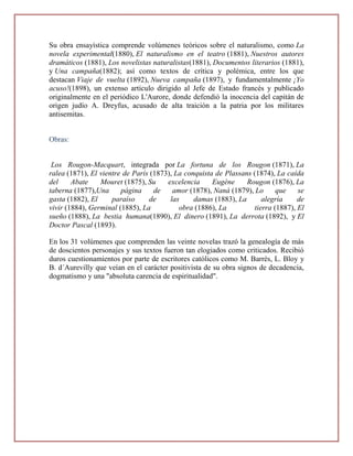 Su obra ensayística comprende volúmenes teóricos sobre el naturalismo, como La
novela experimental(1880), El naturalismo en el teatro (1881), Nuestros autores
dramáticos (1881), Los novelistas naturalistas(1881), Documentos literarios (1881),
y Una campaña(1882); así como textos de crítica y polémica, entre los que
destacan Viaje de vuelta (1892), Nueva campaña (1897), y fundamentalmente ¡Yo
acuso!(1898), un extenso artículo dirigido al Jefe de Estado francés y publicado
originalmente en el periódico L'Aurore, donde defendió la inocencia del capitán de
origen judío A. Dreyfus, acusado de alta traición a la patria por los militares
antisemitas.


Obras:


 Los Rougon-Macquart, integrada por La fortuna de los Rougon (1871), La
ralea (1871), El vientre de París (1873), La conquista de Plassans (1874), La caída
del     Abate    Mouret (1875), Su     excelencia     Eugène     Rougon (1876), La
taberna (1877),Una      página     de    amor (1878), Naná (1879), Lo      que    se
gasta (1882), El     paraíso      de    las     damas (1883), La      alegría     de
vivir (1884), Germinal (1885), La          obra (1886), La         tierra (1887), El
sueño (1888), La bestia humana(1890), El dinero (1891), La derrota (1892), y El
Doctor Pascal (1893).

En los 31 volúmenes que comprenden las veinte novelas trazó la genealogía de más
de doscientos personajes y sus textos fueron tan elogiados como criticados. Recibió
duros cuestionamientos por parte de escritores católicos como M. Barrès, L. Bloy y
B. d´Aurevilly que veían en el carácter positivista de su obra signos de decadencia,
dogmatismo y una "absoluta carencia de espiritualidad".
 