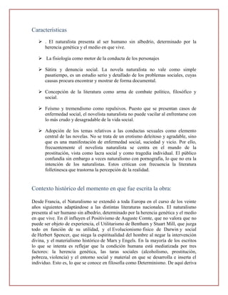 Características
    . El naturalista presenta al ser humano sin albedrío, determinado por la
     herencia genética y el medio en que vive.

    La fisiología como motor de la conducta de los personajes

    Sátira y denuncia social. La novela naturalista no vale como simple
     pasatiempo, es un estudio serio y detallado de los problemas sociales, cuyas
     causas procura encontrar y mostrar de forma documental.

    Concepción de la literatura como arma de combate político, filosófico y
     social.

    Feísmo y tremendismo como repulsivos. Puesto que se presentan casos de
     enfermedad social, el novelista naturalista no puede vacilar al enfrentarse con
     lo más crudo y desagradable de la vida social.

    Adopción de los temas relativos a las conductas sexuales como elemento
     central de las novelas. No se trata de un erotismo deleitoso y agradable, sino
     que es una manifestación de enfermedad social, suciedad y vicio. Por ello,
     frecuentemente el novelista naturalista se centra en el mundo de la
     prostitución, vista como lacra social y como tragedia individual. El público
     confundía sin embargo a veces naturalismo con pornografía, lo que no era la
     intención de los naturalistas. Estos critican con frecuencia la literatura
     folletinesca que trastorna la percepción de la realidad.


Contexto histórico del momento en que fue escrita la obra:

Desde Francia, el Naturalismo se extendió a toda Europa en el curso de los veinte
años siguientes adaptándose a las distintas literaturas nacionales. El naturalismo
presenta al ser humano sin albedrío, determinado por la herencia genética y el medio
en que vive. En él influyen el Positivismo de Auguste Comte, que no valora que no
puede ser objeto de experiencia, el Utilitarismo de Bentham y Stuart Mill, que juzga
todo en función de su utilidad, y el Evolucionismo físico de Darwin y social
de Herbert Spencer, que niega la espiritualidad del hombre al negar la intervención
divina, y el materialismo histórico de Marx y Engels. En la mayoría de los escritos
lo que se intenta es reflejar que la condición humana está mediatizada por tres
factores: la herencia genética, las taras sociales (alcoholismo, prostitución,
pobreza, violencia) y el entorno social y material en que se desarrolla e inserta el
individuo. Esto es, lo que se conoce en filosofía como Determinismo. De aquí deriva
 