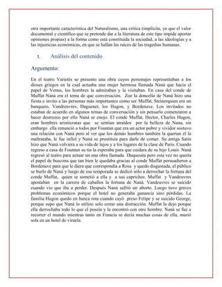 otra importante característica del Naturalismo, una crítica (implícita, ya que el valor
documental y científico que se pretende dar a la literatura de este tipo impide aportar
opiniones propias) a la forma como está constituida la sociedad, a las ideologías y a
las injusticias económicas, en que se hallan las raíces de las tragedias humanas.

   I.     Análisis del contenido

Argumento:
En el teatro Varietés se presento una obra cuyos personajes representaban a los
dioses griegos en la cual actuaba una mujer hermosa llamada Naná que hacía el
papel de Venus, los hombres la admiraban y la visitaban. En casa del conde de
Muffat Naná era el tema de que conversación. Zoe la doncella de Naná hizo una
fiesta e invito a las personas más importantes como ser Muffat, Steinerquien era un
banquero, Vandreuvres, Daguenet, los Hugon, y Bordenave. Los invitados no
estaban de acuerdo en algunos temas de conversación y sin pensarlo comenzaron a
hacer destrozos por ello Naná se enojo. El conde Muffat, Hector, Charles Hugon,
eran hombres aristócratas que se sentían atraídos por la belleza de Nana, sin
embargo ella renunció a todos por Fountan que era un actor pobre y vividor sostuvo
una relación con Naná pero al ver que los demás hombres también la querían él la
maltrataba, le fue infiel y Naná se prostituía para darle de comer. Su amiga Satin
hizo que Naná volviera a su vida de lujos y a los lugares de la clase de Paris. Cuando
regreso a casa de Fountan su tía la esperaba para que cuidara de su hijo Louis. Naná
regresó al teatro para actuar un una obra llamada Duquesita pero esta vez no quería
el papel de buscona que tan bien le quedaba gracias al conde Muffat persuadieron a
Bordenave para que le diera que correspondía a Rosa y quedo disgustada, el público
se burlo de Naná y luego de esa temporada se dedicó sólo a derrochar la fortuna del
conde Muffat, quien se sometió a ella y a sus caprichos. Muffat y Vandeuvres
apostaban en la carrera de caballos la fortuna de Naná. Vandeuvres se suicido
cuando vio que iba a perder. Después Naná sufrió un aborto. Luego tuvo graves
problemas económicos porque el hotel no generaba ganancia sino pérdidas. La
familia Hugon quedo en banca rota cuando cayó preso Felipe y se suicido George,
porque supo que Naná lo utilizo solo como una distracción. Muffat la dejo porque
ella derrochaba todo lo que el poseía y la encontró con otro hombre. Naná se fue a
recorrer el mundo mientras tanto en Francia se decía muchas cosas de ella, murió
sola en un hotel de viruela.
 