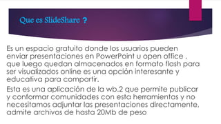 Que es SlideShare ?
Es un espacio gratuito donde los usuarios pueden
enviar presentaciones en PowerPoint u open office ,
que luego quedan almacenados en formato flash para
ser visualizados online es una opción interesante y
educativa para compartir.
Esta es una aplicación de la wb.2 que permite publicar
y conformar comunidades con esta herramientas y no
necesitamos adjuntar las presentaciones directamente,
admite archivos de hasta 20Mb de peso