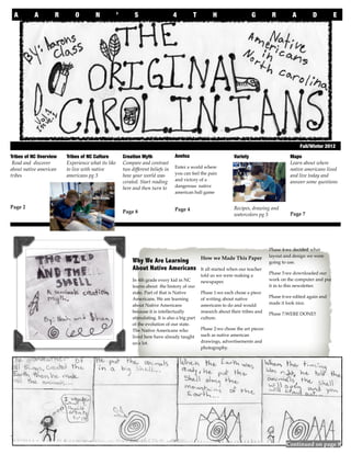 A     A         R       O         N            ’         S                    4         T          H                   G        R         A        D          E




                        An educational publication made by Aaron’s 4th graders
    	                                                                                                                                             Fall/Winter 2012

Tribes of NC Overview   Tribes of NC Culture           Creation Myth              Anetsa                         Variety                    Maps
 Read and discover      Experience what its like       Compare and contrast                                                                 Learn about where
                                                                                  Enter a world where
about native american   to live with native            two different beliefs in                                                             native americans lived
                                                                                  you can feel the pain
tribes                  americans pg 3                 how your world was                                                                   and live today and
                                                                                  and victory of a
                                                       cerated. Start reading                                                               answer some questions
                                                                                  dangerous native
                                                       here and then turn to
                                                                                  american ball game


Page 2                                                                            Page 4                         Recipes, drawing and
                                                       Page 8                                                                               Page 7
                                                                                                                 watercolors pg 5




                                                                                                                                   Phase 4:we decided what
                                                                                                                                   layout and design we were
                                                                                                 How we Made This Paper
                                                            Why We Are Learning                                                    going to use.
                                                            About Native Americans               It all started when our teacher
                                                                                                                                   Phase 5:we downloaded our
                                                                                                 told us we were making a
                                                            In 4th grade every kid in NC                                           work on the computer and put
                                                                                                 newspaper.
                                                            learns about the history of our                                        it in to this newsletter.
                                                            state. Part of that is Native        Phase 1:we each chose a piece
                                                                                                                                   Phase 6:we edited again and
                                                            Americans. We are learning           of writing about native
                                                                                                                                   made it look nice.
                                                            about Native Americans               americans to do and would
                                                            because it is intellectually         research about their tribes and   Phase 7:WERE DONE!!
                                                            stimulating. It is also a big part   culture.
                                                            of the evolution of our state.
                                                            The Native Americans who             Phase 2:we chose the art pieces
                                                            lived here have already taught       such as native american
                                                            us a lot.                            drawings, advertisements and
                                                                                                 photography.

                                                                                                 phase 3:we edited our work
                                                                                                 and made nice ﬁnal drafts.





                                                                                                                                                                     1
                                                                                                                                           Continued on page 8
 