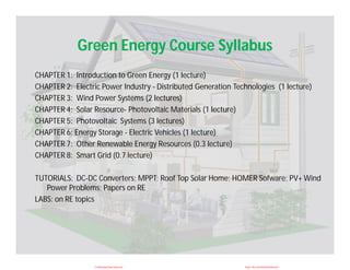 Green Energy Course Syllabus
CHAPTER 1: Introduction to Green Energy (1 lecture)
CHAPTER 2: Electric Power Industry - Distributed Generation Technologies (1 lecture)
CHAPTER 3: Wind Power Systems (2 lectures)
CHAPTER 4: Solar Resource- Photovoltaic Materials (1 lecture)
CHAPTER 5: Photovoltaic Systems (3 lectures)
CHAPTER 6: Energy Storage - Electric Vehicles (1 lecture)
CHAPTER 7: Other Renewable Energy Resources (0.3 lecture)
CHAPTER 8: Smart Grid (0.7 lecture)
TUTORIALS: DC-DC Converters; MPPT; Roof Top Solar Home; HOMER Sofware; PV+ Wind
Power Problems; Papers on RE
LABS: on RE topics
CuuDuongThanCong.com https://fb.com/tailieudientucntt
 