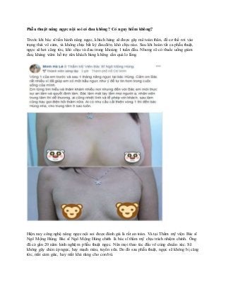 Phẫu thuật nâng ngực nội soi có đau không? Có nguy hiểm không?
Trước khi bác sĩ tiến hành nâng ngực, khách hàng sẽ được gây mê toàn thân, để cơ thể rơi vào
trạng thái vô cảm, và không chịu bất kỳ đau đớn, khó chịu nào. Sau khi hoàn tất ca phẫu thuật,
ngực sẽ hơi căng tức, khó chịu và đau trong khoảng 1 tuần đầu. Nhưng sẽ có thuốc uống giảm
đau, kháng viêm hỗ trợ nên khách hàng không cần quá lo lắng.
Hiện nay công nghệ nâng ngực nội soi được đánh giá là rất an toàn. Và tại Thẩm mỹ viện Bác sĩ
Ngô Mộng Hùng, Bác sĩ Ngô Mộng Hùng chính là bác sĩ thẩm mỹ chịu trách nhiệm chính. Ông
đã có gần 20 năm kinh nghiệm phẫu thuật ngực. Nên mọi thao tác đều vô cùng chuẩn xác. Sẽ
không gây chèn ép ngực, hay mạch máu, tuyến sữa. Do đó sau phẫu thuật, ngực sẽ không bị căng
tức, mất cảm giác, hay mất khả năng cho con bú.
 