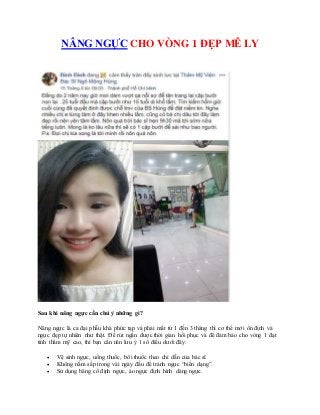 NÂNG NGỰC CHO VÒNG 1 ĐẸP MÊ LY
Sau khi nâng ngực cần chú ý những gì?
Nâng ngực là ca đại phẫu khá phức tạp và phải mất từ 1 đến 3 tháng thì cơ thể mới ổn định và
ngực đẹp tự nhiên như thật. Để rút ngắn được thời gian hồi phục và để đảm bảo cho vòng 1 đạt
tính thẩm mỹ cao, thì bạn cần nên lưu ý 1 số điều dưới đây:
 Vệ sinh ngực, uống thuốc, bôi thuốc theo chỉ dẫn của bác sĩ.
 Không nằm sấp trong vài ngày đầu để tránh ngực “biến dạng”.
 Sử dụng băng cố định ngực, áo ngực định hình dáng ngực.
 