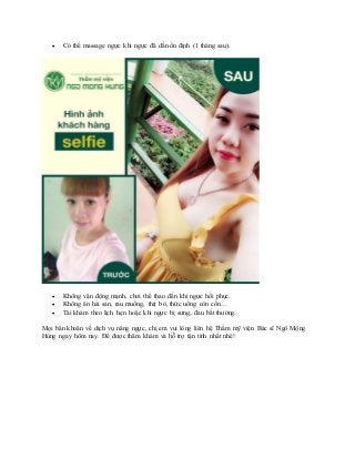  Có thể massage ngực khi ngực đã dần ổn định (1 tháng sau).
 Không vận động mạnh, chơi thể thao đến khi ngực hồi phục.
 Không ăn hải sản, rau muống, thịt bò, thức uống còn cồn…
 Tái khám theo lịch hẹn hoặc khi ngực bị sưng, đau bất thường.
Mọi băn khoăn về dịch vụ nâng ngực, chị em vui lòng liên hệ Thẩm mỹ viện Bác sĩ Ngô Mộng
Hùng ngay hôm nay. Để được thăm khám và hỗ trợ tận tình nhất nhé!
 