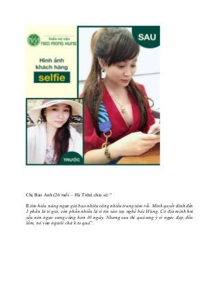 Chị Bảo Anh (26 tuổi – Hà Tiên) chia sẻ: “
E tìm hiểu nâng ngựcgiá bao nhiêu cũng nhiều trung tâm rồi. Mình quyết định đến
1 phần là vì giá, còn phần nhiều là vì tin vào tay nghề bác Hùng. Cơ địa mình hơi
yếu nên ngực sưng cũng hơn 10 ngày. Nhưng sau thì quá ưng ý vì ngực đẹp, đều
lắm, nó vừa người chứ k to quá”.
 