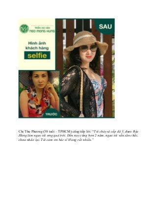 Chị Thu Phương (38 tuổi – TPHCM) cũng tiếp lời: “Tôi chảy xệ cấp độ 3, được Bác
Hùng làm ngực tôi ưng quá trời. Đến nay cũng hơn 2 năm, ngực tôi vẫn săn chắc,
chưa nhão lại. Tôi cảm ơn bác sĩ Hùng rất nhiều."
 