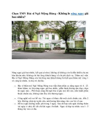 Chọn TMV Bác sĩ Ngô Mộng Hùng - Không lo nâng ngực giá
bao nhiêu?
Nâng ngực giá bao nhiêu, kết quả có như ý không sẽ không còn là điều khiến chị em
băn khoăn nữa. Không chỉ hài lòng khách hàng về chi phí dịch vụ, Thẩm mỹ viện
Bác sĩ Ngô Mộng Hùng còn hài lòng mọi khách hàng bởi kết quả thẩm mỹ vòng 1
vô cùng tự nhiên, và duy trì dài lâu.
 Bác sĩ thẩm mỹ Ngô Mộng Hùng trực tiếp đảm nhận ca nâng ngực từ A - Z:
thăm khám, tư vấn nâng ngực giá bao nhiêu, phẫu thuật đường nào đẹp, chọn
túi ngực nào... Phối hợp cùng đội ngũ bác sĩ gây mê, hồi sức, tiến hành phẫu
thuật chuẩn xác, không xâm lấn, tổn thương ngực.
 Công nghệ nội soi hỗ trợ. Túi ngực sẽ được đặt một cách chuẩn xác, đều 2
bên. Không chèn ép tuyến sữa, ảnh hưởng khả năng cho con bú về sau.
 Hỗ trợ nghỉ dưỡng miễn phí trong 3 ngày. Sau đó bạn nên nghỉ dưỡng thêm
vài ngày ở nhà, để cắt chỉ khi ngực ổn định. Ngực sẽ đẹp tự nhiên sau 1- 3
tháng tùy vào cơ địa.
 