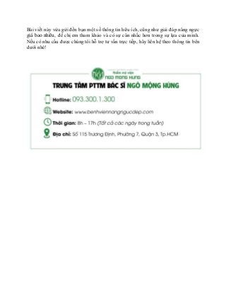 Bài viết này vừa gửi đến bạn một số thông tin hữu ích, cũng như giải đáp nâng ngực
giá bao nhiêu, để chị em tham khảo và có sự cân nhắc hơn trong sự lựa của mình.
Nếu có nhu cầu được chúng tôi hỗ trợ tư vấn trực tiếp, hãy liên hệ theo thông tin bên
dưới nhé!
 