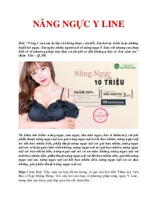 NÂNG NGỰC Y LINE
Hỏi: “Vòng 1 của em bị lép và không được cân đối. Em hơi tự ti khi mặc những
bộđồ hở ngực. Em nghenhiều ngườinói về nângngựcY Linerồi nhưng em chưa
biết rõ về phương pháp này lắm và chi phí có đắt không ạ bác sĩ. Em cám ơn.”
(Kim Yến – Q.10)
Từ khóa tìm kiếm: nâng ngực, sửa ngực, thu nhỏ ngực, bác sĩ thẩm mỹ, chi phí
phẫu thuật nâng ngựcnội soi, giá nâng ngựcnội soi là bao nhiêu, nâng ngựcnội
soi tốn bao nhiêu tiền, phẫu thuật nâng ngực nội soi giá bao nhiêu, nâng ngực
nội soi có hiệu quả vĩnh viễn không, nâng ngựcnội soi giá baonhiêu, nâng ngực
nội soi bao nhiêu tiền, nâng ngực nội soi có an toàn không, nâng ngực nội soi
mấtbaonhiêu tiền, phẫuthuậtnâng ngựcnội soi hết baonhiêu tiền, giátiền nâng
ngực nội soi, nâng ngực nội soi hết bao nhiêu tiền, nâng ngực nội soi có đau
không, giá phẫu thuật nâng ngực nội soi
Đáp: Chào Kim Yến, cảm ơn bạn đã tin tưởng và gửi câu hỏi đến Thẩm mỹ viện
Bác sĩ Ngô Mộng Hùng. Với câu hỏi của bạn về phương pháp nâng ngực Y Line,
trung tâm xin được giải đáp qua bài viết dưới đây:
 