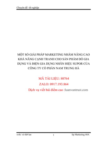 Chuyên đề tốt nghiệp
svth: vò thÞ lan líp Marketing 44A
1
MỘT SỐ GIẢI PHÁP MARKETING NHẰM NÂNG CAO
KHẢ NĂNG CẠNH TRANH CHO SẢN PHẨM ĐỒ GIA
DỤNG VÀ ĐIỆN GIA DỤNG NHÃN HIỆU SUPOR CỦA
CÔNG TY CỔ PHẦN NAM TRUNG HÀ
MÃ TÀI LIỆU: 80764
ZALO: 0917.193.864
Dịch vụ viết bài điểm cao :luanvantrust.com
 