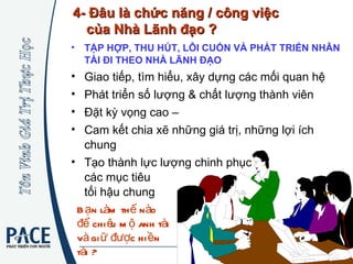 TẬP HỢP, THU HÚT, LÔI CUỐN VÀ PHÁT TRIỂN NHÂN TÀI ĐI THEO NHÀ LÃNH ĐẠO   Giao tiếp, tìm hiểu, xây dựng các mối quan hệ Phát triển số lượng & chất lượng thành viên Đặt kỳ vọng cao –  Cam kết chia xẽ những giá trị, những lợi ích chung  Tạo thành lực lượng chinh phục  các mục tiêu  tối hậu chung 4- Đâu là chức năng / công việc  của Nhà Lãnh đạo ? Bạn làm thế nào để chiêu mộ anh tài và giữ được hiền tài ? 