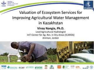 Uniting agriculture and nature for poverty reduction
Valuation of Ecosystem Services for
Improving Agricultural Water Management
in Kazakhstan
Vinay Nangia, Ph.D.
Lead Agricultural Hydrologist
Int’l Center for Ag. Res. in Dry Areas (ICARDA)
Amman, Jordan
 