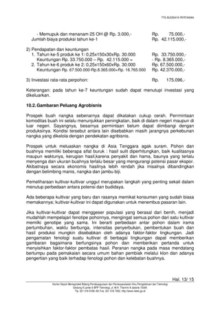 TTG BUDIDAYA PERTANIAN
Hal. 13/ 15
Kantor Deputi Menegristek Bidang Pendayagunaan dan Pemasyarakatan Ilmu Pengetahuan dan Teknologi
Gedung II Lantai 6 BPP Teknologi, Jl. M.H. Thamrin 8 Jakarta 10340
Tlp. 021 316 9166~69, Fax. 021 316 1952, http://www.ristek.go.id
- Memupuk dan menanam 25 OH @ Rp. 3.000,- Rp. 75.000,-
Jumlah biaya produksi tahun ke-1 Rp. 42.115.000,-
2) Pendapatan dan keuntungan
1. Tahun ke-5 produk ke 1: 0,25x150x30xRp. 30.000 Rp. 33.750.000,-
Keuntungan Rp. 33.750.000 – Rp. 42.115.000 = - Rp. 8.365.000,-
2. Tahun ke-6 produk ke 2: 0,25x150x60xRp. 30.000 Rp. 67.500.000,-
Keuntungan Rp. 67.500.000-Rp.8.365.000+Rp. 16.765.000 Rp. 42.370.000,-
3) Investasi rata-rata perpohon: Rp. 175.096,-
Keterangan: pada tahun ke-7 keuntungan sudah dapat menutupi investasi yang
dikeluarkan.
10.2.Gambaran Peluang Agrobisnis
Prospek buah nangka sebenarnya dapat dikatakan cukup cerah. Perrmintaan
komoditas buah ini selalu menunjukkan peningkatan, baik di dalam negeri maupun di
luar negeri. Sayangnya, besarnya permintaan belum dapat diimbangi dengan
produksinya. Kondisi tersebut antara lain disebabkan masih jarangnya perkebunan
nangka yang dikelola dengan pendekatan agribisnis.
Prospek untuk meluaskan nangka di Asia Tenggara agak suram. Pohon dan
buahnya memiliki beberapa sifat buruk : hasil sulit diperhitungkan, baik kualitasnya
maupun waktunya, kerugian hasil,karena penyakit dan hama, baunya yang terlalu
menyenga dan ukuran buahnya terlalu besar yang mengurangi potensi pasar ekspor.
Akibatnaya secara ekonomis hasilnya lebih rendah jika misalnya dibandingkan
dengan belimbing manis, nangka dan jambu biji.
Pemeliharaan kultivar-kultivar unggul merupakan langkah yang penting sekali dalam
menutup perbedaan antara potensi dan budidaya.
Ada beberapa kultivar yang baru dan rasanya memikat konsumen yang sudah biasa
memakannya; kultivar-kultivar ini dapat digunakan untuk menembus pasaran lain.
Jika kultivar-kultivar dapat menggeser populasi yang berasal dari benih, menjadi
mudahlah mempelajari fenotipe pohonnya, mengingat semua pohon dari satu kultivar
memilki genotipe yang sama. Ini berarti perbedaan antar pohon dalam irama
pertumbuhan, waktu berbunga, intensitas penyerbukan, pembentukan buah dan
hasil produksi mungkin disebabkan oleh adanya faktor-faktor lingkungan. Jadi
pengamatan fenologi suatu kultivar di berbagai lingkungan dapat memberikan
gambaran bagaimana berfungsinya pohon dan memberikan pertanda untuk
menyisihkan faktor-faktor pembatas hasil. Peranan nangka pada masa mendatang
bertumpu pada pemakaian secara umum bahan pembiak melalui klon dan adanya
pengertian yang baik terhadap fenologi pohon dan kelebatan buahnya.
 