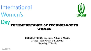 International
Women’s
DayTHE IMPORTANCE OF TECHNOLOGY TO
WOMEN
#WTM19
PRESENTED BY: Nangkeng Ndungla Marita
Gender Focal Person at LUKMEF
Saturday, 27/04/19
 