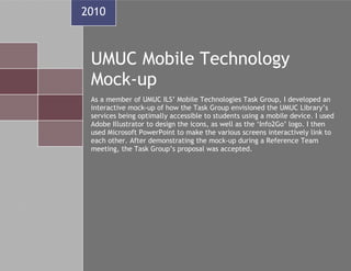 2010



 UMUC Mobile Technology
 Mock-up
 As a member of UMUC ILS’ Mobile Technologies Task Group, I developed an
 interactive mock-up of how the Task Group envisioned the UMUC Library’s
 services being optimally accessible to students using a mobile device. I used
 Adobe Illustrator to design the icons, as well as the ‘Info2Go’ logo. I then
 used Microsoft PowerPoint to make the various screens interactively link to
 each other. After demonstrating the mock-up during a Reference Team
 meeting, the Task Group’s proposal was accepted.
 