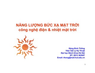 NĂNG LƯỢNG BỨC XẠ MẶT TRỜI
 công nghệ điện & nhiệt mặt trời



                                Đặng Đình Thống
                             Viện
                             Việ Vật Lý Kỹ Th ật
                                            Thuật
                       Đại học Bách khoa Hà Nội
                                  ĐT. 0913 363947
                    Email: thong@mail.hut.edu.vn


                                                1
 