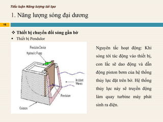 1. Năng lượng sóng đại dương
16
Tiểu luận Năng lượng tái tạo
 Thiết bị chuyển đổi sóng gần bờ
 Thiết bị Pendulor
Nguyên tắc hoạt động: Khi
sóng tới tác động vào thiết bị,
con lắc sẽ dao động và dẫn
động piston bơm của hệ thống
thủy lực đặt trên bờ. Hệ thống
thủy lực này sẽ truyền động
làm quay turbine máy phát
sinh ra điện.
 