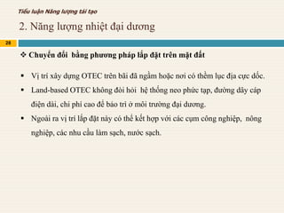 2. Năng lượng nhiệt đại dương
28
Tiểu luận Năng lượng tái tạo
 Chuyển đổi bằng phương pháp lắp đặt trên mặt đất
 Vị trí xây dựng OTEC trên bãi đã ngầm hoặc nơi có thềm lục địa cực dốc.
 Land-based OTEC không đòi hỏi hệ thống neo phức tạp, đường dây cáp
điện dài, chi phí cao để bảo trì ở môi trường đại dương.
 Ngoài ra vị trí lắp đặt này có thể kết hợp với các cụm công nghiệp, nông
nghiệp, các nhu cầu làm sạch, nước sạch.
 