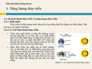  Thủy triều hình thành và thay đổi thường xuyên
do lực hấp dẫn và sự thay đổi vị trí luân phiên
giữa Trái đất, Mặt trăng và Mặt trời, kết hợp với
các lực ly tâm và quán tính.Mặt trời cũng ảnh
hưởng đến thủy triều đại dương, mặc dù sức hút
của nó yếu hơn sức hút của Mặt trăng.
 Mức thủy triều cao nhất, gọi là triều cường,
xảy ra khi Mặt trời và Mặt trăng cùng hợp lực
với nhau lúc trăng mới và trăng tròn. Mức thủy
triều thấp nhất, gọi là triều cạn, xảy ra lúc một
phần tư Mặt trăng đầu và cuối, khi lực hút của
Mặt trời phần nào kháng lại lực hút của Mặt
trăng.
4.1. Sự hình thành thủy triều và năng lượng thủy triều
4.1.1. Khái niệm
Thủy triều là hiện tượng nước dâng lên, hạ xuống dưới tác động của Mặt trăng, Mặt
trời hay các hành tinh khác.
4.1.2. Cơ chế hình thành thủy triều
Hình 4.1. Cơ chế hình thành thủy triều
4. Năng lượng thủy triều
Tiểu luận Năng lượng tái tạo
35
 