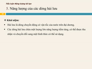  Khái niệm:
 Hải lưu là dòng chuyển động có vận tốc của nước trên đại dương.
 Các dòng hải lưu chứa một lượng lớn năng lượng tiềm tàng, có thể được thu
nhận và chuyển đổi sang một hình thức có thể sử dụng.
5. Năng lượng của các dòng hải lưu
Tiểu luận Năng lượng tái tạo
44
 