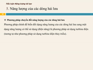  Phương pháp chuyển đổi năng lượng của các dòng hải lưu
Phương pháp chính để biến đổi dạng năng lượng của các dòng hải lưu sang một
dạng năng lượng có thể sử dụng (điện năng) là phương pháp sử dụng turbine điện
(tương tự như phương pháp sử dụng turbine điện thủy triều).
5. Năng lượng của các dòng hải lưu
Tiểu luận Năng lượng tái tạo
46
 