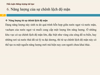  Năng lượng từ sự chênh lệch độ mặn
Dạng năng lượng này sinh ra do quá trình hỗn hợp giữa nước ngọt và nước mặn,
vachạm của nước ngọt và muối cung cấp một lượng lớn năng lượng. Ở những
khu vực có sự chênh lệch độ mặn lớn, đặc biệt như vùng cửa sông đổ ra biển, hay
những nơi xả nước thải đã xử lý ra đại dương, thì từ sự chênh lệch độ mặn này có
thể tạo ra một nguồn năng lượng mới mà hiện nay con người chưa khai thác.
6. Năng lượng của sự chênh lệch độ mặn
Tiểu luận Năng lượng tái tạo
47
 