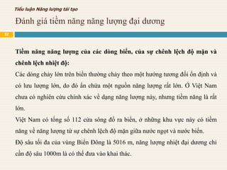 Đánh giá tiềm năng năng lượng đại dương
Tiểu luận Năng lượng tái tạo
Tiềm năng năng lượng của các dòng biển, của sự chênh lệch độ mặn và
chênh lệch nhiệt độ:
Các dòng chảy lớn trên biển thường chảy theo một hướng tương đối ổn định và
có lưu lượng lớn, do đó ẩn chứa một nguồn năng lượng rất lớn. Ở Việt Nam
chưa có nghiên cứu chính xác về dạng năng lượng này, nhưng tiềm năng là rất
lớn.
Việt Nam có tổng số 112 cửa sông đổ ra biển, ở những khu vực này có tiềm
năng về năng lượng từ sự chênh lệch độ mặn giữa nước ngọt và nước biển.
Độ sâu tối đa của vùng Biển Đông là 5016 m, năng lượng nhiệt đại dương chỉ
cần độ sâu 1000m là có thể đưa vào khai thác.
52
 