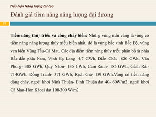 Đánh giá tiềm năng năng lượng đại dương
Tiểu luận Năng lượng tái tạo
Tiềm năng thủy triều và dòng chảy biển: Những vùng màu vàng là vùng có
tiềm năng năng lượng thủy triều biển nhất, đó là vùng bắc vịnh Bắc Bộ, vùng
ven biển Vũng Tầu-Cà Mau. Các địa điểm tiềm năng thủy triều phân bố từ phía
Bắc đến phía Nam, Vịnh Hạ Long- 4,7 GWh, Diễn Châu- 620 GWh, Văn
Phong- 308 GWh, Quy Nhơn- 135 GWh, Cam Ranh- 185 GWh, Gành Rái-
714GWh, Đồng Tranh- 371 GWh, Rạch Giá- 139 GWh.Vùng có tiềm năng
dòng chảy, ngoài khơi Ninh Thuận- Bình Thuận đạt 40- 60W/m2, ngoài khơi
Cà Mau-Hòn Khoai đạt 100-300 W/m2.
53
 