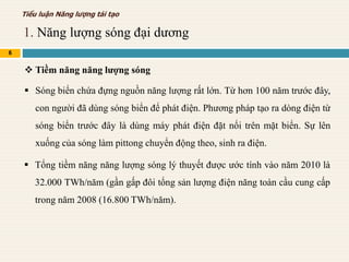 1. Năng lượng sóng đại dương
6
Tiểu luận Năng lượng tái tạo
 Tiềm năng năng lượng sóng
 Sóng biển chứa đựng nguồn năng lượng rất lớn. Từ hơn 100 năm trước đây,
con người đã dùng sóng biển để phát điện. Phương pháp tạo ra dòng điện từ
sóng biển trước đây là dùng máy phát điện đặt nổi trên mặt biển. Sự lên
xuống của sóng làm pittong chuyển động theo, sinh ra điện.
 Tổng tiềm năng năng lượng sóng lý thuyết được ước tính vào năm 2010 là
32.000 TWh/năm (gần gấp đôi tổng sản lượng điện năng toàn cầu cung cấp
trong năm 2008 (16.800 TWh/năm).
 