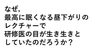 なぜ，
最高に眠くなる昼下がりの
レクチャーで
研修医の目が生き生きと
していたのだろうか？
 