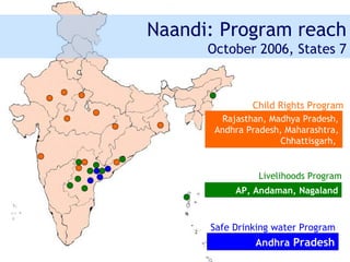 Naandi: Program reach
      October 2006, States 7



               Child Rights Program
        Rajasthan, Madhya Pradesh,
       Andhra Pradesh, Maharashtra,
                      Chhattisgarh,


                Livelihoods Program
           AP, Andaman, Nagaland



      Safe Drinking water Program
               Andhra Pradesh
 