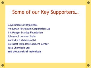 Some of our Key Supporters…

Government of Rajasthan,
Hindustan Petroleum Corporation Ltd
J M Morgan Stanley Foundation
Johnson & Johnson India
Mahindra & Mahindra ltd.
Microsoft India Development Center
Tata Chemicals Ltd
and thousands of individuals
 