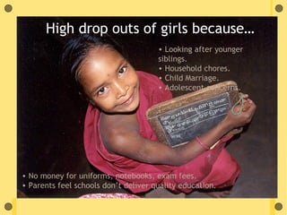 High drop outs of girls because…
                                      • Looking after younger
                                      siblings.
                                      • Household chores.
                                      • Child Marriage.
                                      • Adolescent concerns.




• No money for uniforms, notebooks, exam fees.
• Parents feel schools don’t deliver quality education.
 