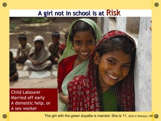 A girl not in school is at Risk




Child Labourer
Married off early
A domestic help, or
A sex worker
                The girl with the green dupatta is married. She is 11. Shot in Sheopur, MP
 