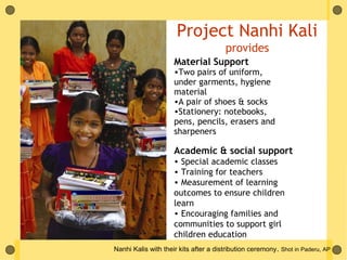 Project Nanhi Kali
                                       provides
                     Material Support
                     •Two pairs of uniform,
                     under garments, hygiene
                     material
                     •A pair of shoes & socks
                     •Stationery: notebooks,
                     pens, pencils, erasers and
                     sharpeners

                     Academic & social support
                     • Special academic classes
                     • Training for teachers
                     • Measurement of learning
                     outcomes to ensure children
                     learn
                     • Encouraging families and
                     communities to support girl
                     children education
Nanhi Kalis with their kits after a distribution ceremony. Shot in Paderu, AP
 