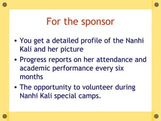 For the sponsor
• You get a detailed profile of the Nanhi
  Kali and her picture
• Progress reports on her attendance and
  academic performance every six
  months
• The opportunity to volunteer during
  Nanhi Kali special camps.
 