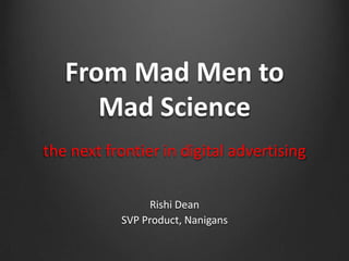 From Mad Men to
      Mad Science
the next frontier in digital advertising

                Rishi Dean
           SVP Product, Nanigans
 