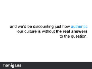 and we‟d be discounting just how authentic
our culture is without the real answers
to the question,
 