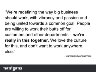“We‟re redefining the way big business
should work, with vibrancy and passion and
being united towards a common goal. People
are willing to work their butts off for
customers and other departments – we’re
really in this together. We love the culture
for this, and don‟t want to work anywhere
else.”
– Campaign Management
 