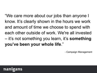 “We care more about our jobs than anyone I
know. It‟s clearly shown in the hours we work
and amount of time we choose to spend with
each other outside of work. We're all invested
– it‟s not something you learn, it‟s something
you’ve been your whole life.”
- Campaign Management
 