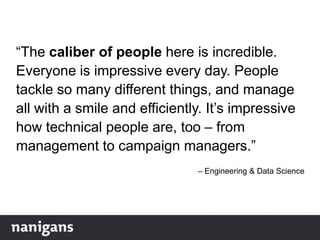 “The caliber of people here is incredible.
Everyone is impressive every day. People
tackle so many different things, and manage
all with a smile and efficiently. It‟s impressive
how technical people are, too – from
management to campaign managers.”
– Engineering & Data Science
 