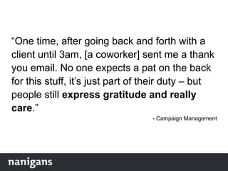 “One time, after going back and forth with a
client until 3am, [a coworker] sent me a thank
you email. No one expects a pat on the back
for this stuff, it‟s just part of their duty – but
people still express gratitude and really
care.”
- Campaign Management
 