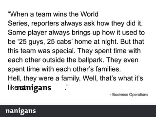 “When a team wins the World
Series, reporters always ask how they did it.
Some player always brings up how it used to
be „25 guys, 25 cabs‟ home at night. But that
this team was special. They spent time with
each other outside the ballpark. They even
spent time with each other‟s families.
Hell, they were a family. Well, that‟s what it‟s
like at .”
- Business Operations
 