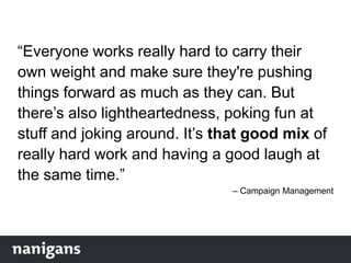 “Everyone works really hard to carry their
own weight and make sure they're pushing
things forward as much as they can. But
there‟s also lightheartedness, poking fun at
stuff and joking around. It‟s that good mix of
really hard work and having a good laugh at
the same time.”
– Campaign Management
 
