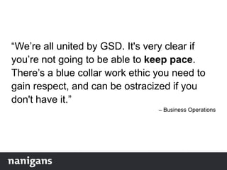 “We‟re all united by GSD. It's very clear if
you‟re not going to be able to keep pace.
There‟s a blue collar work ethic you need to
gain respect, and can be ostracized if you
don't have it.”
– Business Operations
 